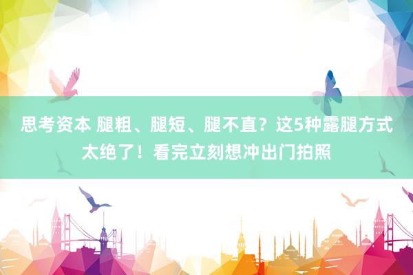 思考资本 腿粗、腿短、腿不直？这5种露腿方式太绝了！看完立刻想冲出门拍照