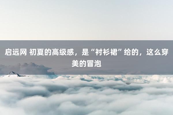 启远网 初夏的高级感，是“衬衫裙”给的，这么穿美的冒泡