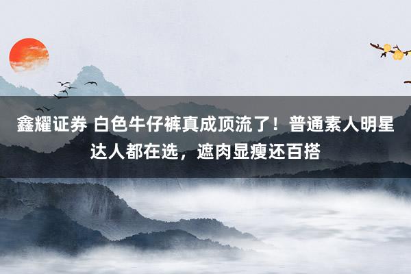 鑫耀证券 白色牛仔裤真成顶流了！普通素人明星达人都在选，遮肉显瘦还百搭