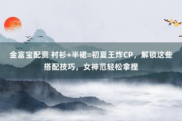 金富宝配资 衬衫+半裙=初夏王炸CP，解锁这些搭配技巧，女神范轻松拿捏
