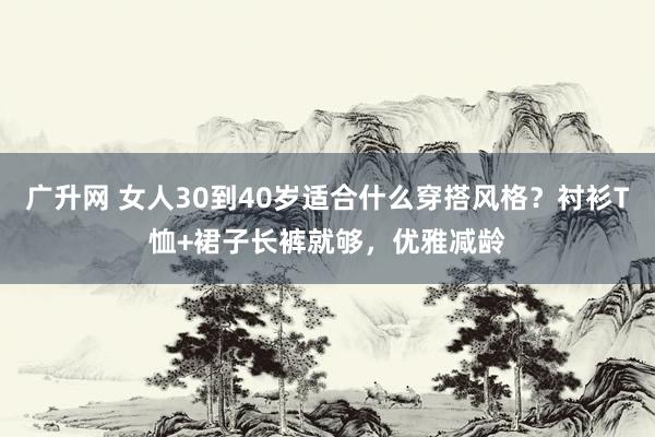广升网 女人30到40岁适合什么穿搭风格？衬衫T恤+裙子长裤就够，优雅减龄