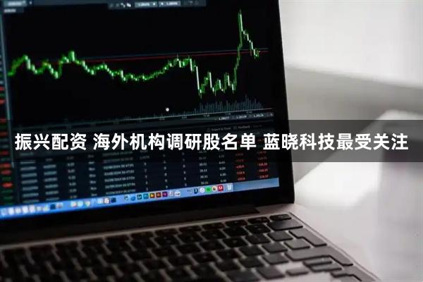 振兴配资 海外机构调研股名单 蓝晓科技最受关注