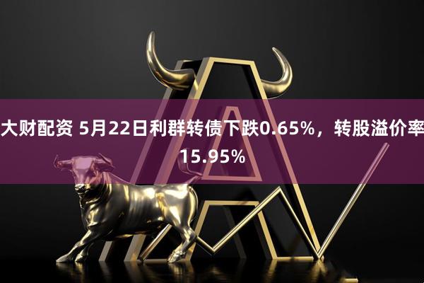 大财配资 5月22日利群转债下跌0.65%，转股溢价率15.95%