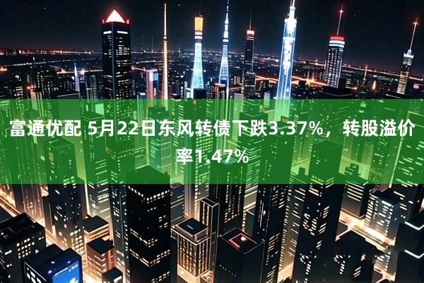 富通优配 5月22日东风转债下跌3.37%，转股溢价率1.47%
