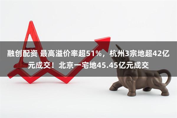 融创配资 最高溢价率超51%，杭州3宗地超42亿元成交！北京一宅地45.45亿元成交