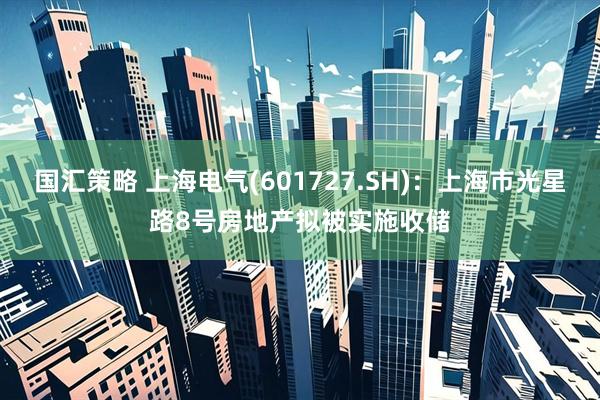 国汇策略 上海电气(601727.SH)：上海市光星路8号房地产拟被实施收储