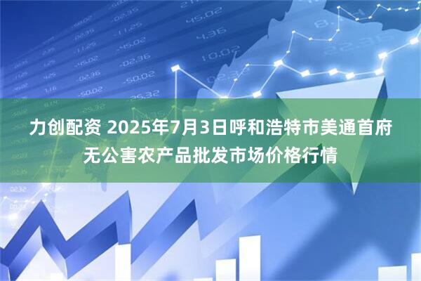 力创配资 2025年7月3日呼和浩特市美通首府无公害农产品批发市场价格行情