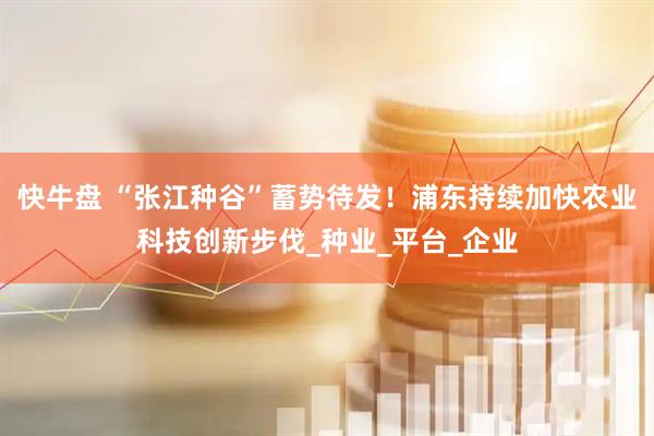 快牛盘 “张江种谷”蓄势待发！浦东持续加快农业科技创新步伐_种业_平台_企业