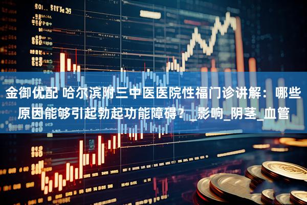 金御优配 哈尔滨附三中医医院性福门诊讲解：哪些原因能够引起勃起功能障碍？_影响_阴茎_血管