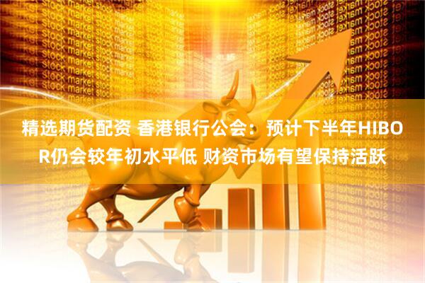 精选期货配资 香港银行公会：预计下半年HIBOR仍会较年初水平低 财资市场有望保持活跃