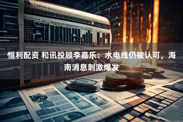 恒利配资 和讯投顾李嘉乐：水电线仍被认可，海南消息刺激爆发