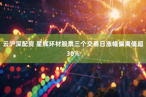云沪深配资 星辉环材股票三个交易日涨幅偏离值超30%