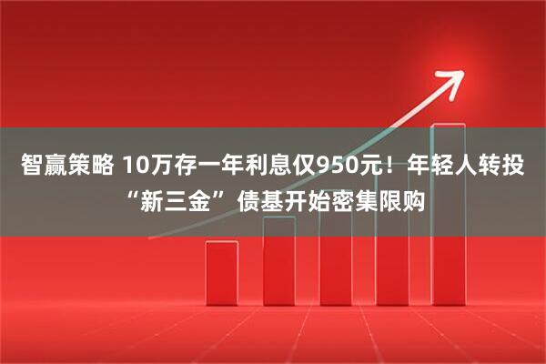 智赢策略 10万存一年利息仅950元!年轻人转投“新三金” 债基开始密集限购