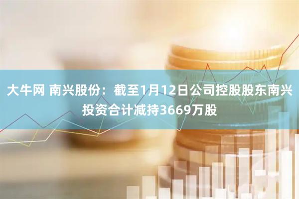 大牛网 南兴股份：截至1月12日公司控股股东南兴投资合计减持3669万股