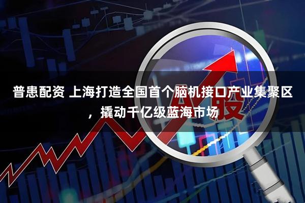 普患配资 上海打造全国首个脑机接口产业集聚区，撬动千亿级蓝海市场